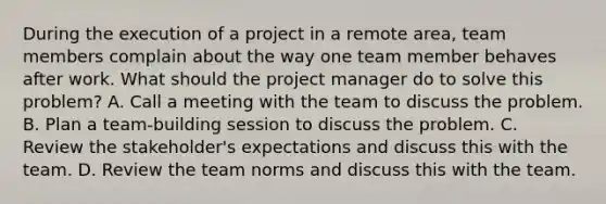 During the execution of a project in a remote area, team members complain about the way one team member behaves after work. What should the project manager do to solve this problem? A. Call a meeting with the team to discuss the problem. B. Plan a team-building session to discuss the problem. C. Review the stakeholder's expectations and discuss this with the team. D. Review the team norms and discuss this with the team.