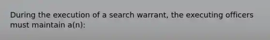 During the execution of a search warrant, the executing officers must maintain a(n):