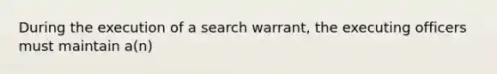 During the execution of a search warrant, the executing officers must maintain a(n)