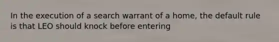 In the execution of a search warrant of a home, the default rule is that LEO should knock before entering