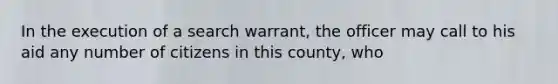 In the execution of a search warrant, the officer may call to his aid any number of citizens in this county, who