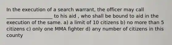 In the execution of a search warrant, the officer may call ___________________ to his aid , who shall be bound to aid in the execution of the same. a) a limit of 10 citizens b) no more than 5 citizens c) only one MMA fighter d) any number of citizens in this county