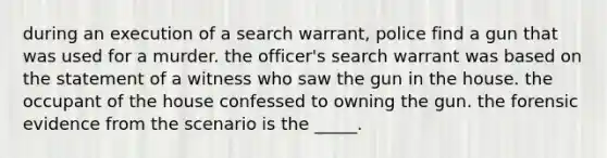 during an execution of a search warrant, police find a gun that was used for a murder. the officer's search warrant was based on the statement of a witness who saw the gun in the house. the occupant of the house confessed to owning the gun. the forensic evidence from the scenario is the _____.