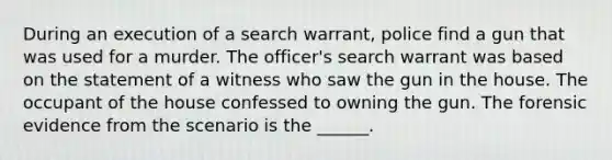 During an execution of a search warrant, police find a gun that was used for a murder. The officer's search warrant was based on the statement of a witness who saw the gun in the house. The occupant of the house confessed to owning the gun. The forensic evidence from the scenario is the ______.