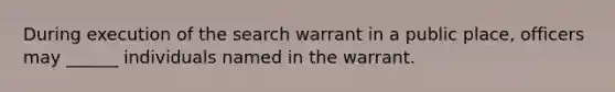 During execution of the search warrant in a public place, officers may ______ individuals named in the warrant.