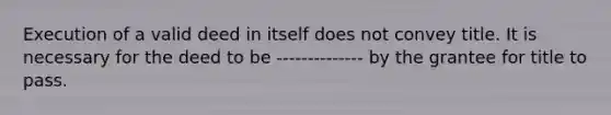 Execution of a valid deed in itself does not convey title. It is necessary for the deed to be -------------- by the grantee for title to pass.