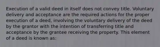 Execution of a valid deed in itself does not convey title. Voluntary delivery and acceptance are the required actions for the proper execution of a deed, involving the voluntary delivery of the deed by the grantor with the intention of transferring title and acceptance by the grantee receiving the property. This element of a deed is known as: