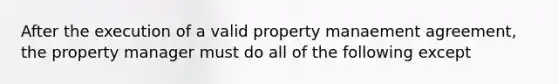 After the execution of a valid property manaement agreement, the property manager must do all of the following except