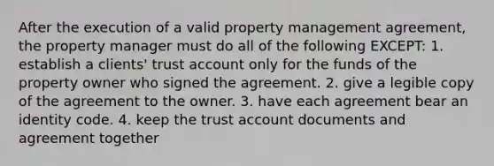 After the execution of a valid property management agreement, the property manager must do all of the following EXCEPT: 1. establish a clients' trust account only for the funds of the property owner who signed the agreement. 2. give a legible copy of the agreement to the owner. 3. have each agreement bear an identity code. 4. keep the trust account documents and agreement together