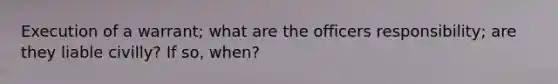 Execution of a warrant; what are the officers responsibility; are they liable civilly? If so, when?