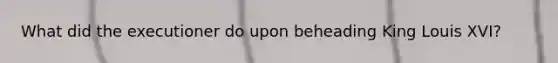 What did the executioner do upon beheading King Louis XVI?