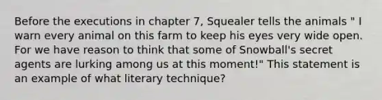 Before the executions in chapter 7, Squealer tells the animals " I warn every animal on this farm to keep his eyes very wide open. For we have reason to think that some of Snowball's secret agents are lurking among us at this moment!" This statement is an example of what literary technique?