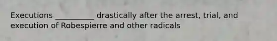 Executions __________ drastically after the arrest, trial, and execution of Robespierre and other radicals