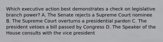 Which executive action best demonstrates a check on legislative branch power? A. The Senate rejects a Supreme Court nominee B. The Supreme Court overturns a presidential pardon C. The president vetoes a bill passed by Congress D. The Speaker of the House consults with the vice president