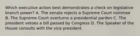 Which executive action best demonstrates a check on legislative branch power? A. The senate rejects a Supreme Court nominee B. The Supreme Court overturns a presidential pardon C. The president vetoes a bill passed by Congress D. The Speaker of the House consults with the vice president