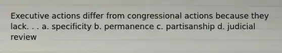 Executive actions differ from congressional actions because they lack. . . a. specificity b. permanence c. partisanship d. judicial review