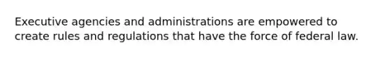 Executive agencies and administrations are empowered to create rules and regulations that have the force of federal law.