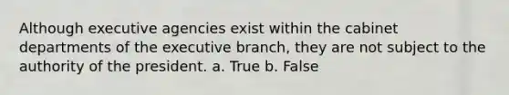 Although executive agencies exist within the cabinet departments of the executive branch, they are not subject to the authority of the president. a. True b. False