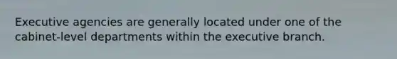 Executive agencies are generally located under one of the cabinet-level departments within the executive branch.