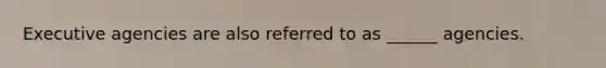 Executive agencies are also referred to as ______ agencies.