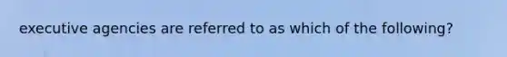 executive agencies are referred to as which of the following?