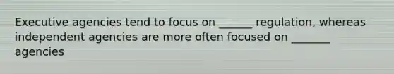 Executive agencies tend to focus on ______ regulation, whereas independent agencies are more often focused on _______ agencies