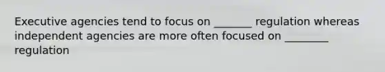Executive agencies tend to focus on _______ regulation whereas independent agencies are more often focused on ________ regulation