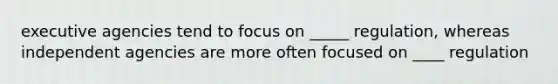 executive agencies tend to focus on _____ regulation, whereas independent agencies are more often focused on ____ regulation