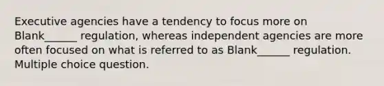 Executive agencies have a tendency to focus more on Blank______ regulation, whereas independent agencies are more often focused on what is referred to as Blank______ regulation. Multiple choice question.