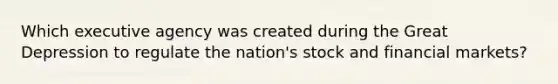 Which executive agency was created during the Great Depression to regulate the nation's stock and financial markets?