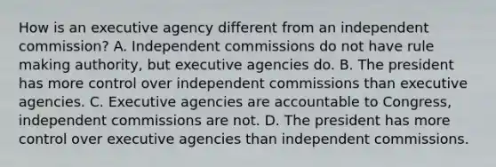 How is an executive agency different from an independent commission? A. Independent commissions do not have rule making authority, but executive agencies do. B. The president has more control over independent commissions than executive agencies. C. Executive agencies are accountable to Congress, independent commissions are not. D. The president has more control over executive agencies than independent commissions.