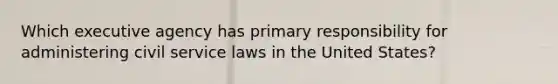 Which executive agency has primary responsibility for administering civil service laws in the United States?