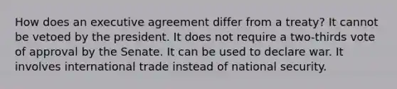 How does an executive agreement differ from a treaty? It cannot be vetoed by the president. It does not require a two-thirds vote of approval by the Senate. It can be used to declare war. It involves international trade instead of national security.