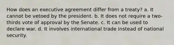 How does an executive agreement differ from a treaty? a. It cannot be vetoed by the president. b. It does not require a two-thirds vote of approval by the Senate. c. It can be used to declare war. d. It involves international trade instead of national security.