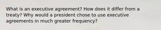 What is an executive agreement? How does it differ from a treaty? Why would a president chose to use executive agreements in much greater frequency?