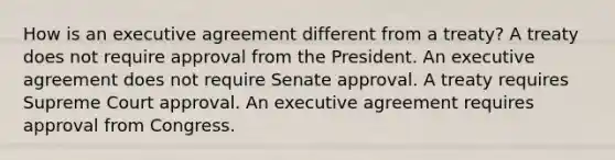 How is an executive agreement different from a treaty? A treaty does not require approval from the President. An executive agreement does not require Senate approval. A treaty requires Supreme Court approval. An executive agreement requires approval from Congress.