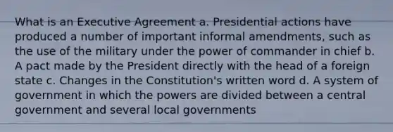 What is an Executive Agreement a. Presidential actions have produced a number of important informal amendments, such as the use of the military under the power of commander in chief b. A pact made by the President directly with the head of a foreign state c. Changes in the Constitution's written word d. A system of government in which the powers are divided between a central government and several local governments