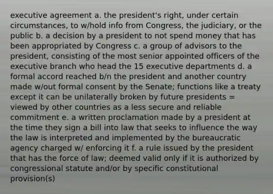 executive agreement a. the president's right, under certain circumstances, to w/hold info from Congress, the judiciary, or the public b. a decision by a president to not spend money that has been appropriated by Congress c. a group of advisors to the president, consisting of the most senior appointed officers of the executive branch who head the 15 executive departments d. a formal accord reached b/n the president and another country made w/out formal consent by the Senate; functions like a treaty except it can be unilaterally broken by future presidents = viewed by other countries as a less secure and reliable commitment e. a written proclamation made by a president at the time they sign a bill into law that seeks to influence the way the law is interpreted and implemented by the bureaucratic agency charged w/ enforcing it f. a rule issued by the president that has the force of law; deemed valid only if it is authorized by congressional statute and/or by specific constitutional provision(s)