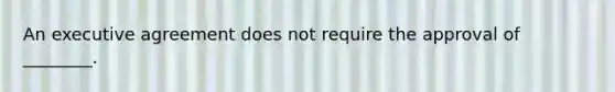 An executive agreement does not require the approval of ________.