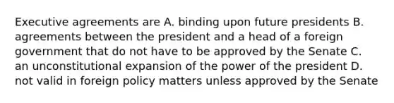 Executive agreements are A. binding upon future presidents B. agreements between the president and a head of a foreign government that do not have to be approved by the Senate C. an unconstitutional expansion of the power of the president D. not valid in foreign policy matters unless approved by the Senate