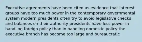 Executive agreements have been cited as evidence that interest groups have too much power in the contemporary governmental system modern presidents often try to avoid legislative checks and balances on their authority presidents have less power in handling foreign policy than in handling domestic policy the executive branch has become too large and bureaucratic