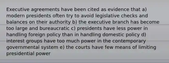 Executive agreements have been cited as evidence that a) modern presidents often try to avoid legislative checks and balances on their authority b) the executive branch has become too large and bureaucratic c) presidents have less power in handling foreign policy than in handling domestic policy d) interest groups have too much power in the contemporary governmental system e) the courts have few means of limiting presidential power