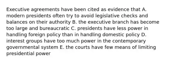 Executive agreements have been cited as evidence that A. modern presidents often try to avoid legislative checks and balances on their authority B. the executive branch has become too large and bureaucratic C. presidents have less power in handling foreign policy than in handling domestic policy D. interest groups have too much power in the contemporary governmental system E. the courts have few means of limiting presidential power