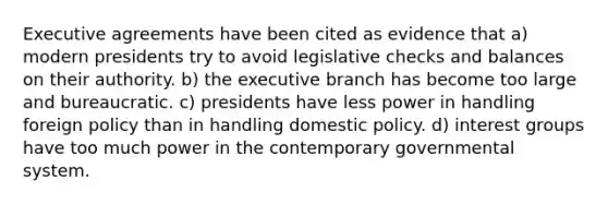 Executive agreements have been cited as evidence that a) modern presidents try to avoid legislative checks and balances on their authority. b) the executive branch has become too large and bureaucratic. c) presidents have less power in handling foreign policy than in handling domestic policy. d) interest groups have too much power in the contemporary governmental system.