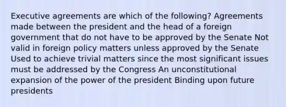 Executive agreements are which of the following? Agreements made between the president and the head of a foreign government that do not have to be approved by the Senate Not valid in foreign policy matters unless approved by the Senate Used to achieve trivial matters since the most significant issues must be addressed by the Congress An unconstitutional expansion of the power of the president Binding upon future presidents