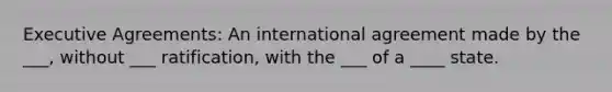 Executive Agreements: An international agreement made by the ___, without ___ ratification, with the ___ of a ____ state.