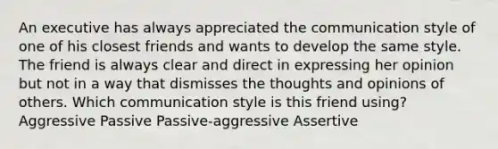 An executive has always appreciated the communication style of one of his closest friends and wants to develop the same style. The friend is always clear and direct in expressing her opinion but not in a way that dismisses the thoughts and opinions of others. Which communication style is this friend using? Aggressive Passive Passive-aggressive Assertive