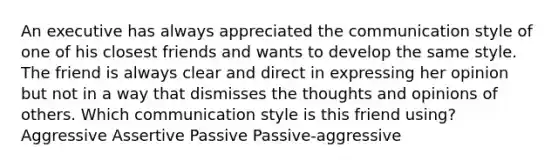 An executive has always appreciated the communication style of one of his closest friends and wants to develop the same style. The friend is always clear and direct in expressing her opinion but not in a way that dismisses the thoughts and opinions of others. Which communication style is this friend using? Aggressive Assertive Passive Passive-aggressive