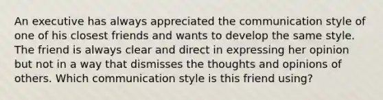 An executive has always appreciated the communication style of one of his closest friends and wants to develop the same style. The friend is always clear and direct in expressing her opinion but not in a way that dismisses the thoughts and opinions of others. Which communication style is this friend using?