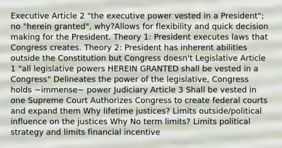 Executive Article 2 "the executive power vested in a President"; no "herein granted", why?Allows for flexibility and quick decision making for the President. Theory 1: President executes laws that Congress creates. Theory 2: President has inherent abilities outside the Constitution but Congress doesn't Legislative Article 1 "all legislative powers HEREIN GRANTED shall be vested in a Congress" Delineates the power of the legislative, Congress holds ~immense~ power Judiciary Article 3 Shall be vested in one Supreme Court Authorizes Congress to create federal courts and expand them Why lifetime justices? Limits outside/political influence on the justices Why No term limits? Limits political strategy and limits financial incentive